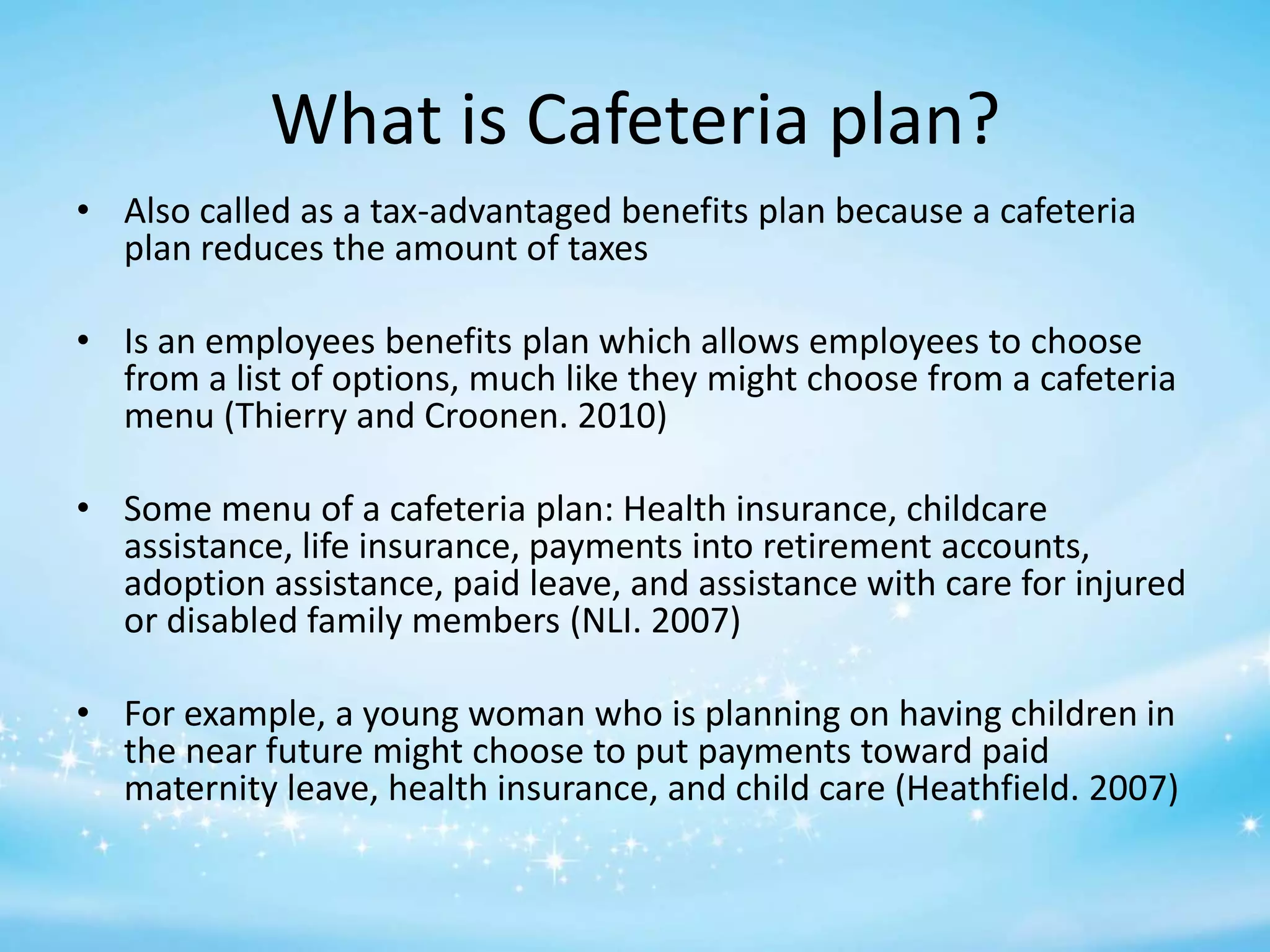 What is Cafeteria plan?
• Also called as a tax-advantaged benefits plan because a cafeteria
plan reduces the amount of taxes
• Is an employees benefits plan which allows employees to choose
from a list of options, much like they might choose from a cafeteria
menu (Thierry and Croonen. 2010)
• Some menu of a cafeteria plan: Health insurance, childcare
assistance, life insurance, payments into retirement accounts,
adoption assistance, paid leave, and assistance with care for injured
or disabled family members (NLI. 2007)
• For example, a young woman who is planning on having children in
the near future might choose to put payments toward paid
maternity leave, health insurance, and child care (Heathfield. 2007)

 