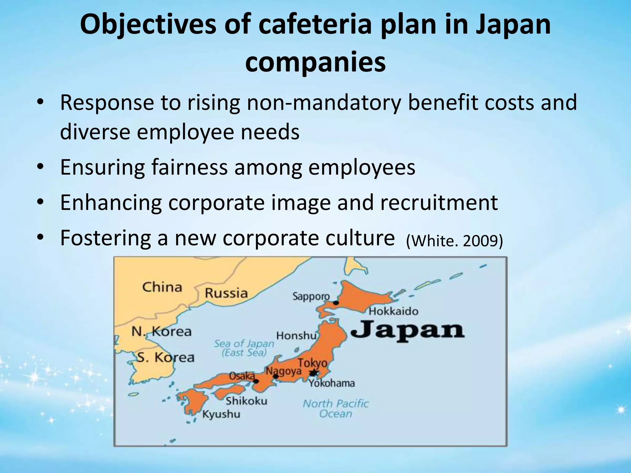Objectives of cafeteria plan in Japan
companies
• Response to rising non-mandatory benefit costs and
diverse employee needs
• Ensuring fairness among employees
• Enhancing corporate image and recruitment
• Fostering a new corporate culture (White. 2009)

 