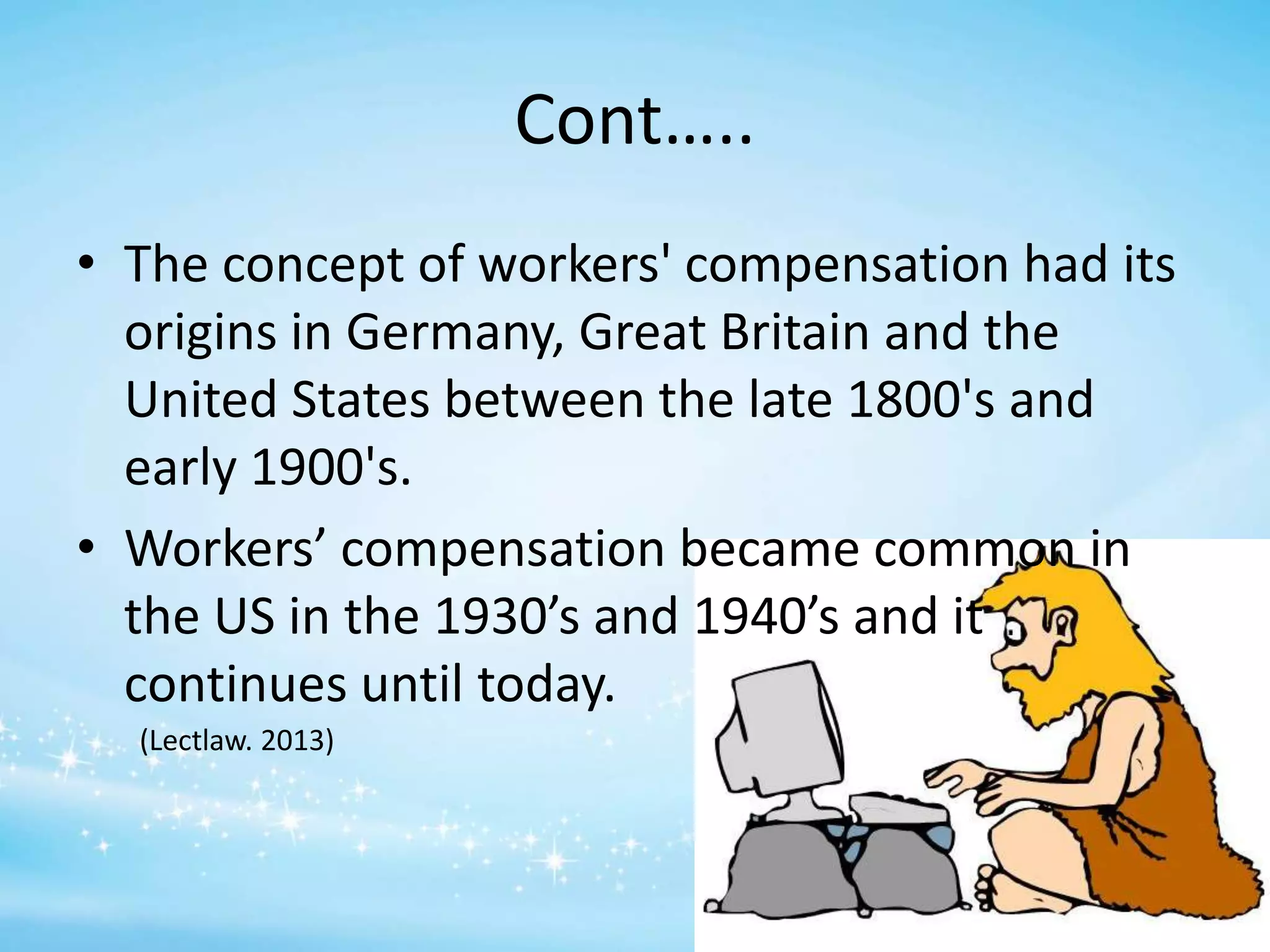 Cont…..
• The concept of workers' compensation had its
origins in Germany, Great Britain and the
United States between the late 1800's and
early 1900's.
• Workers’ compensation became common in
the US in the 1930’s and 1940’s and it
continues until today.
(Lectlaw. 2013)

 