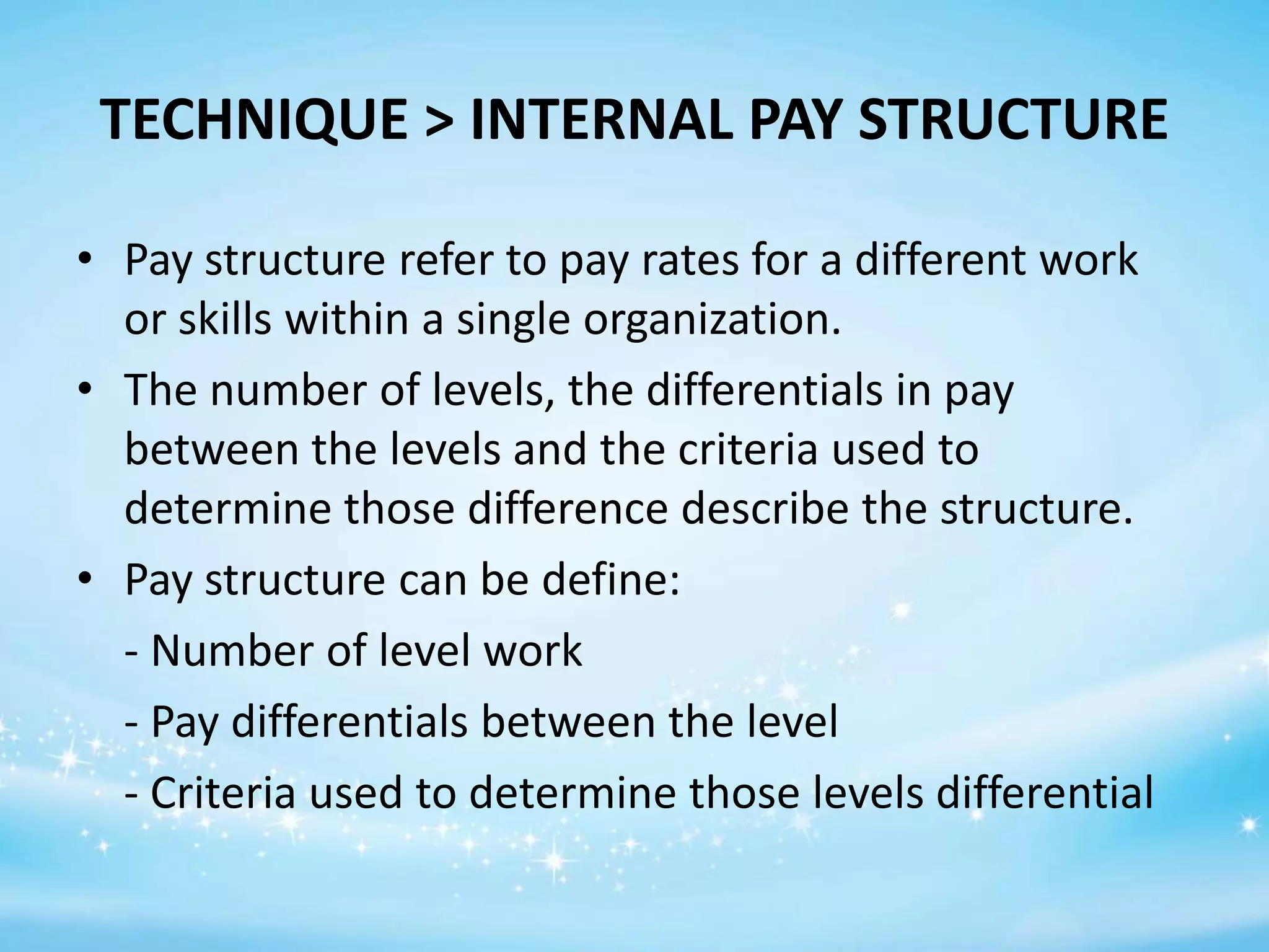 TECHNIQUE > INTERNAL PAY STRUCTURE
• Pay structure refer to pay rates for a different work
or skills within a single organization.
• The number of levels, the differentials in pay
between the levels and the criteria used to
determine those difference describe the structure.
• Pay structure can be define:
- Number of level work
- Pay differentials between the level
- Criteria used to determine those levels differential

 