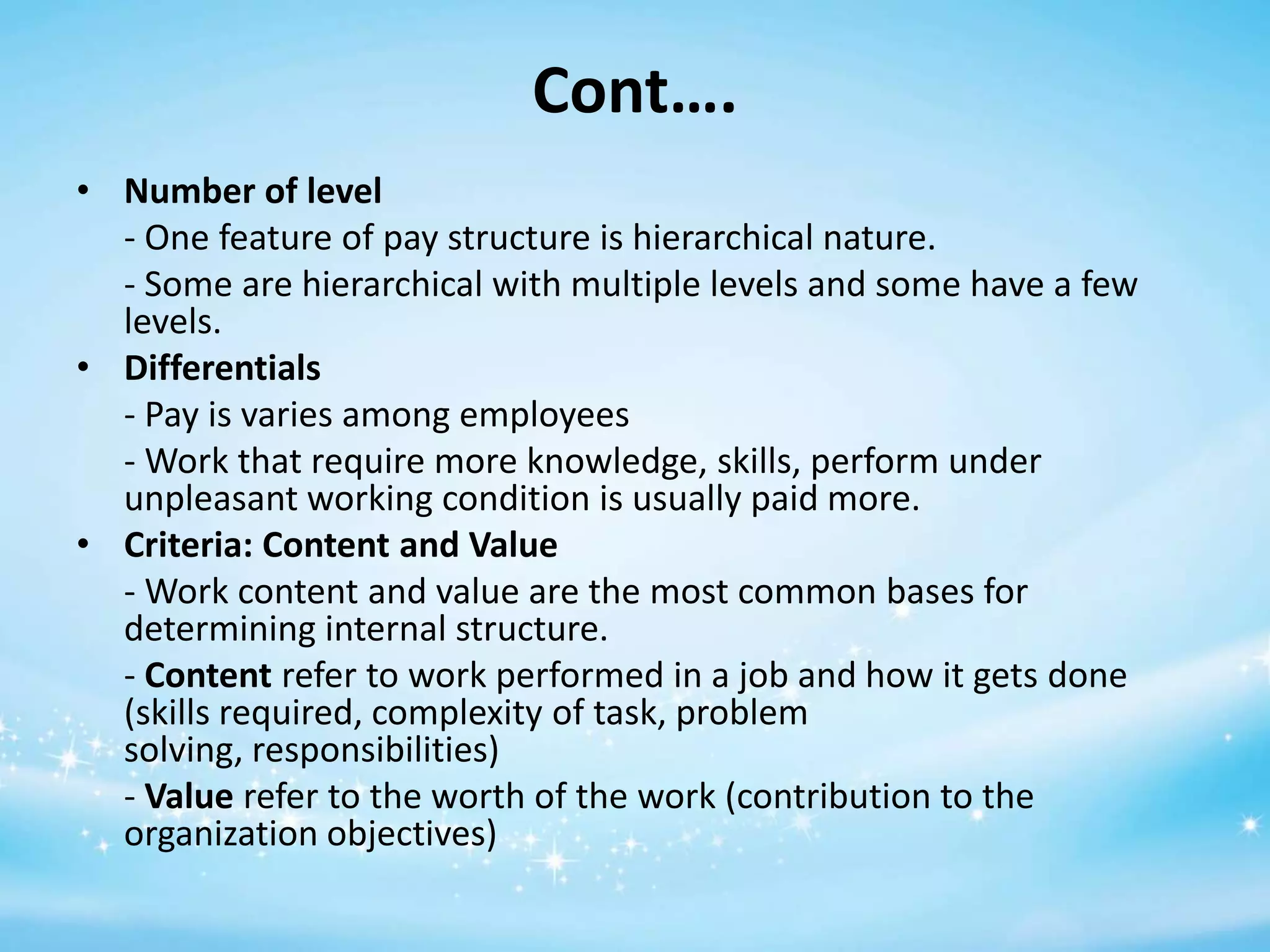 Cont….
• Number of level
- One feature of pay structure is hierarchical nature.
- Some are hierarchical with multiple levels and some have a few
levels.
• Differentials
- Pay is varies among employees
- Work that require more knowledge, skills, perform under
unpleasant working condition is usually paid more.
• Criteria: Content and Value
- Work content and value are the most common bases for
determining internal structure.
- Content refer to work performed in a job and how it gets done
(skills required, complexity of task, problem
solving, responsibilities)
- Value refer to the worth of the work (contribution to the
organization objectives)

 
