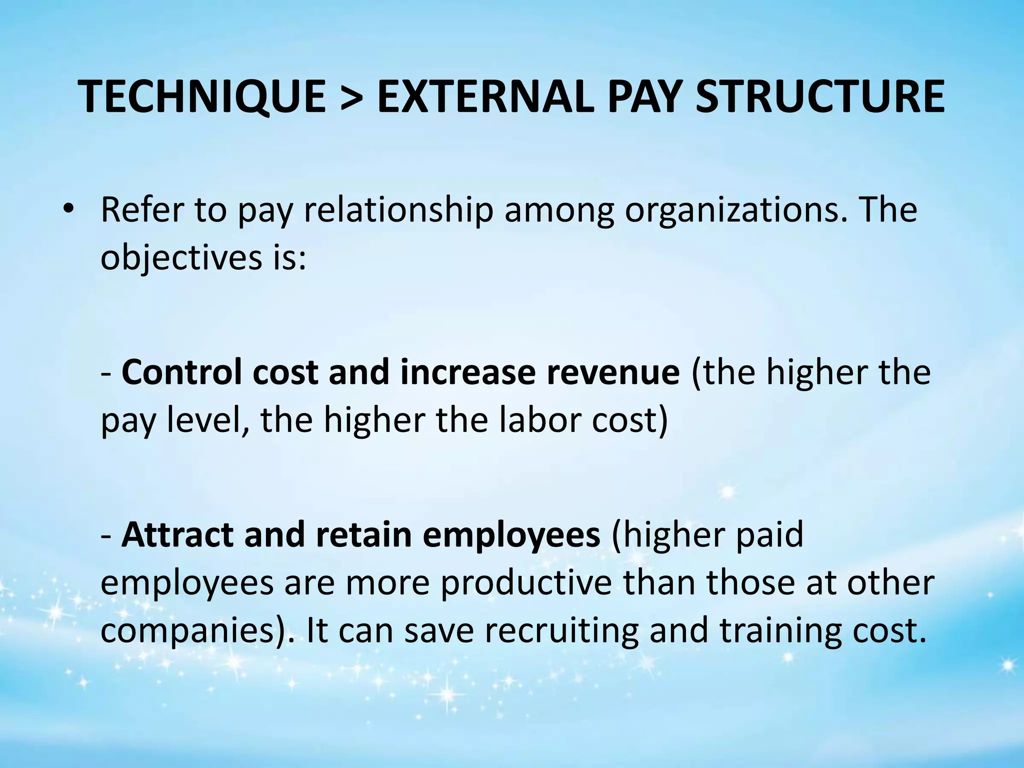 TECHNIQUE > EXTERNAL PAY STRUCTURE
• Refer to pay relationship among organizations. The
objectives is:
- Control cost and increase revenue (the higher the
pay level, the higher the labor cost)
- Attract and retain employees (higher paid
employees are more productive than those at other
companies). It can save recruiting and training cost.

 
