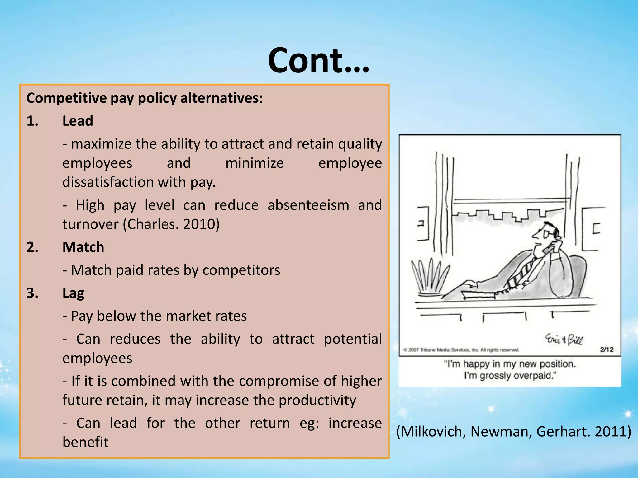 Cont…
Competitive pay policy alternatives:
1. Lead
- maximize the ability to attract and retain quality
employees
and
minimize
employee
dissatisfaction with pay.
- High pay level can reduce absenteeism and
turnover (Charles. 2010)
2. Match
- Match paid rates by competitors
3. Lag
- Pay below the market rates
- Can reduces the ability to attract potential
employees
- If it is combined with the compromise of higher
future retain, it may increase the productivity
- Can lead for the other return eg: increase
(Milkovich, Newman, Gerhart. 2011)
benefit

 