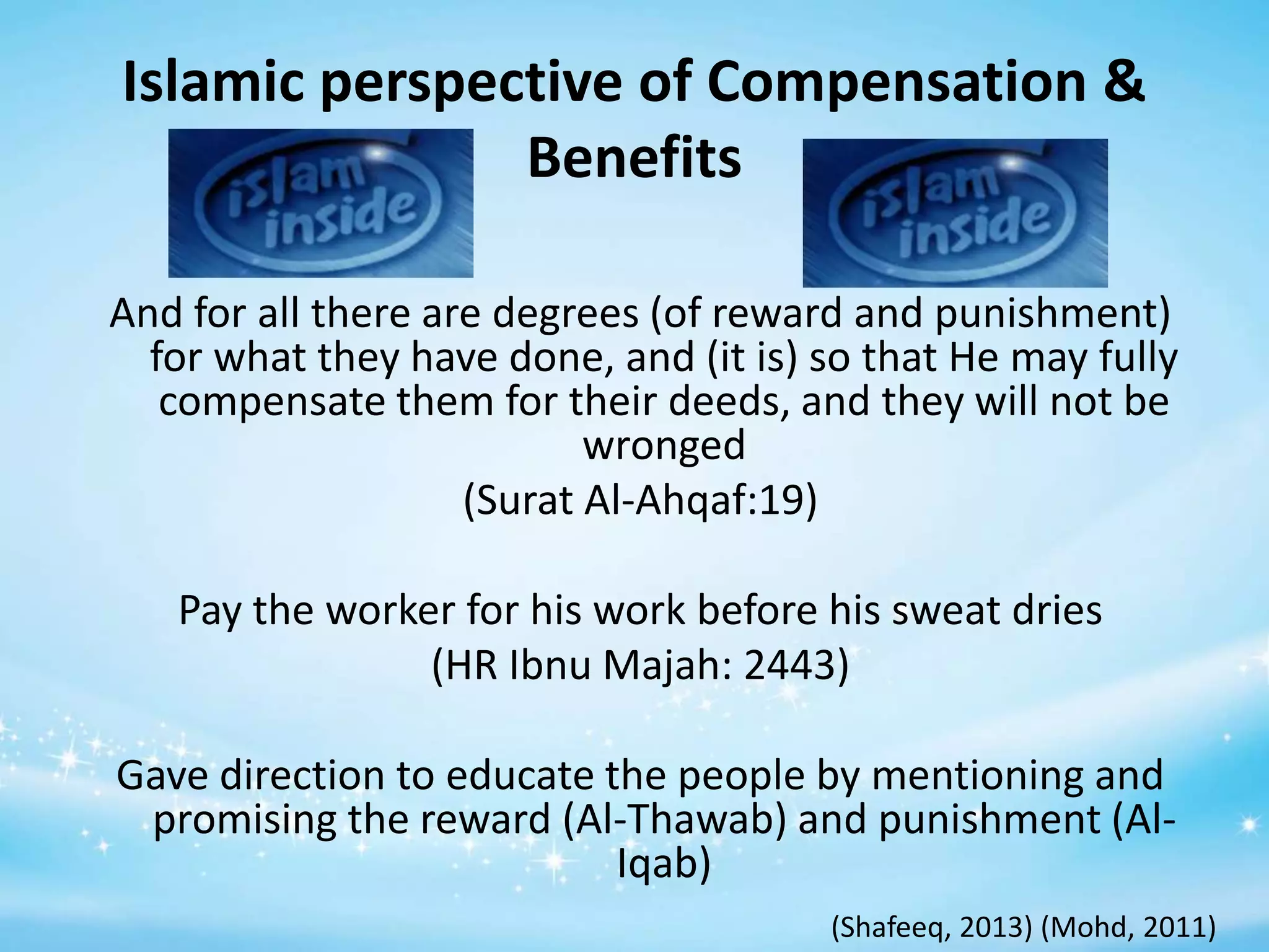 Islamic perspective of Compensation &
Benefits
And for all there are degrees (of reward and punishment)
for what they have done, and (it is) so that He may fully
compensate them for their deeds, and they will not be
wronged
(Surat Al-Ahqaf:19)
Pay the worker for his work before his sweat dries
(HR Ibnu Majah: 2443)

Gave direction to educate the people by mentioning and
promising the reward (Al-Thawab) and punishment (AlIqab)
(Shafeeq, 2013) (Mohd, 2011)

 
