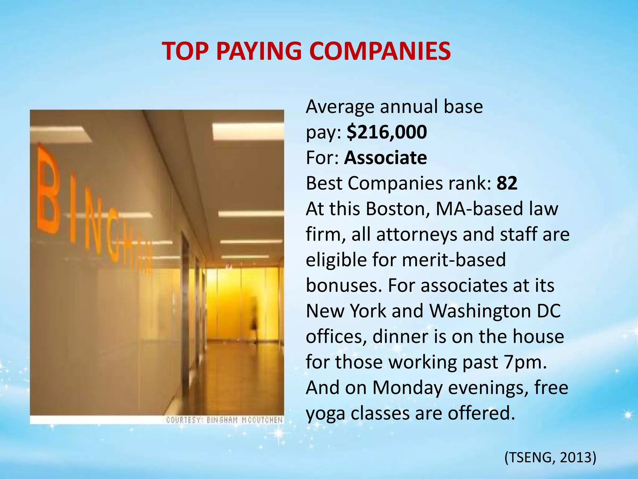 TOP PAYING COMPANIES
Average annual base
pay: $216,000
For: Associate
Best Companies rank: 82
At this Boston, MA-based law
firm, all attorneys and staff are
eligible for merit-based
bonuses. For associates at its
New York and Washington DC
offices, dinner is on the house
for those working past 7pm.
And on Monday evenings, free
yoga classes are offered.
(TSENG, 2013)

 