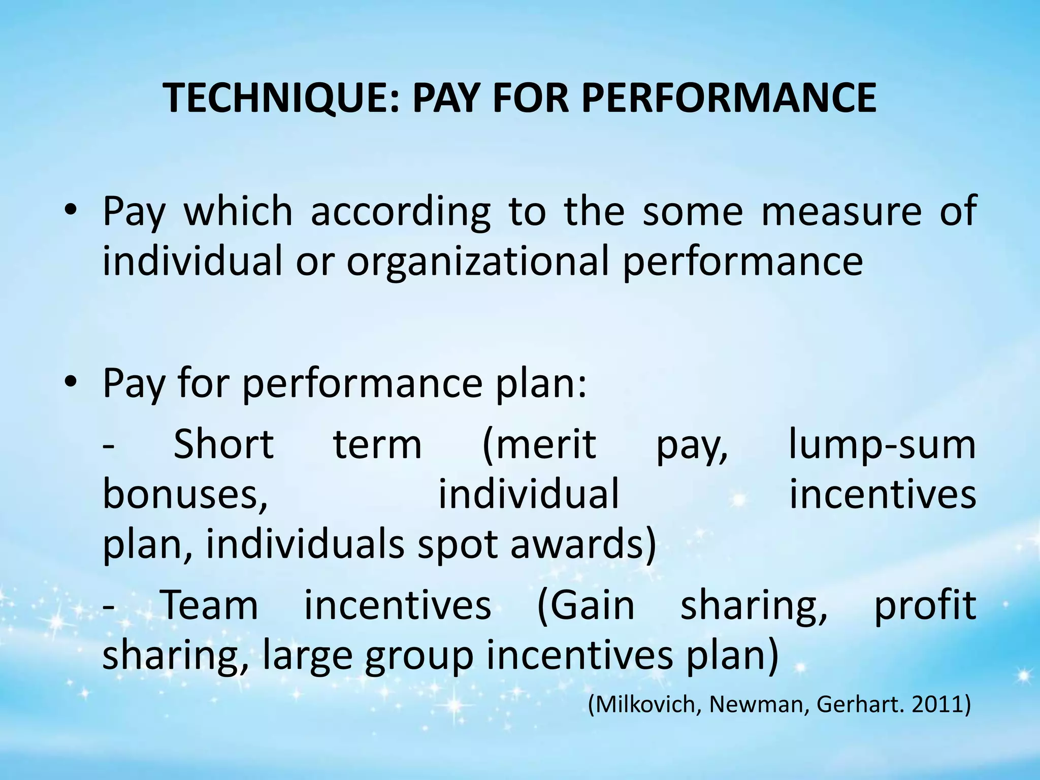 TECHNIQUE: PAY FOR PERFORMANCE
• Pay which according to the some measure of
individual or organizational performance
• Pay for performance plan:
- Short term (merit pay, lump-sum
bonuses,
individual
incentives
plan, individuals spot awards)
- Team incentives (Gain sharing, profit
sharing, large group incentives plan)
(Milkovich, Newman, Gerhart. 2011)

 