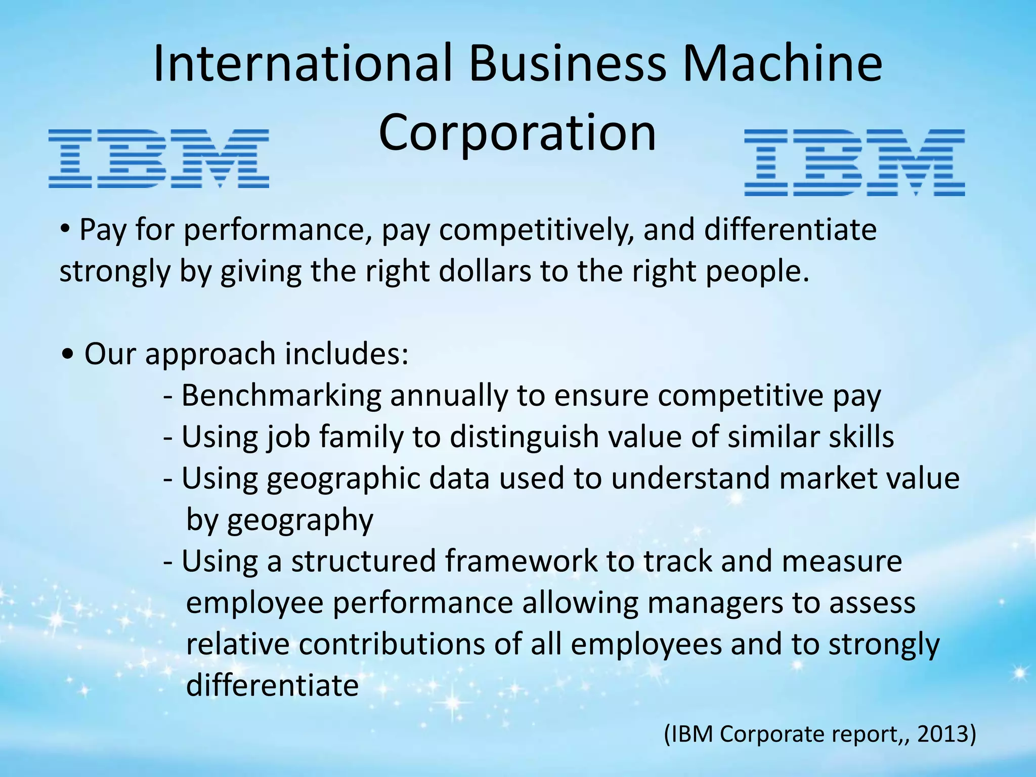 International Business Machine
Corporation
• Pay for performance, pay competitively, and differentiate
strongly by giving the right dollars to the right people.
• Our approach includes:
- Benchmarking annually to ensure competitive pay
- Using job family to distinguish value of similar skills
- Using geographic data used to understand market value
by geography
- Using a structured framework to track and measure
employee performance allowing managers to assess
relative contributions of all employees and to strongly
differentiate
(IBM Corporate report,, 2013)

 