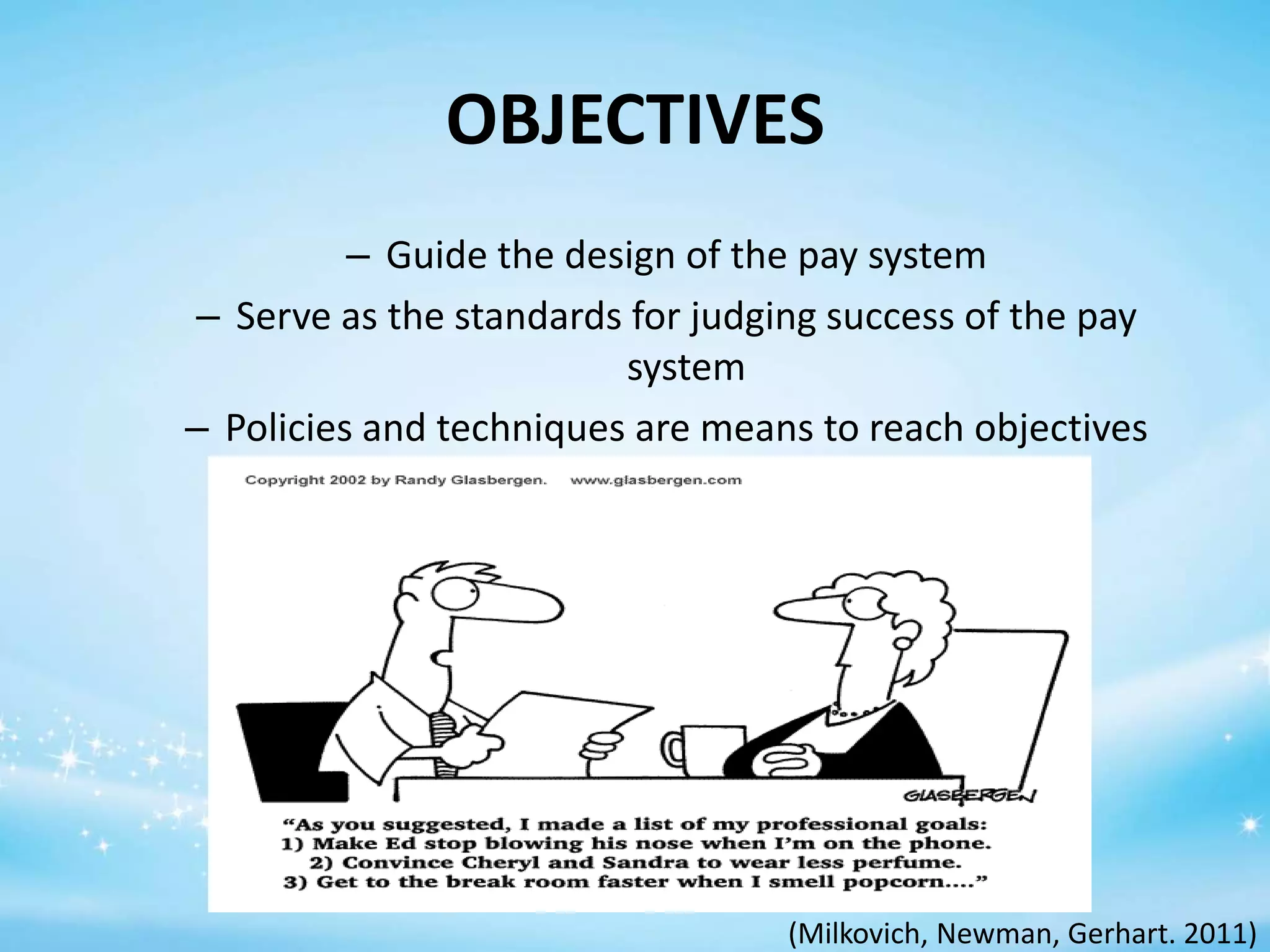 OBJECTIVES
– Guide the design of the pay system
– Serve as the standards for judging success of the pay
system
– Policies and techniques are means to reach objectives

(Milkovich, Newman, Gerhart. 2011)

 