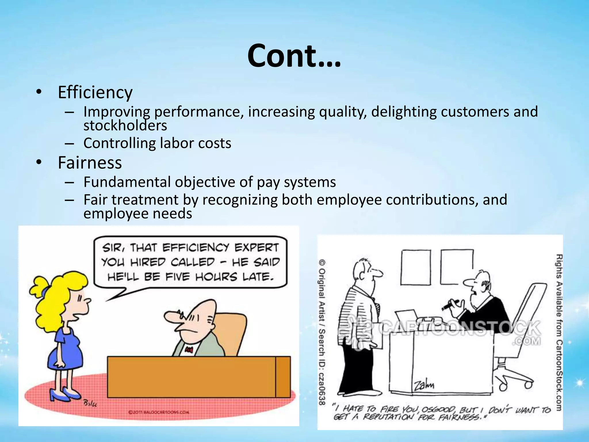 Cont…
• Efficiency

– Improving performance, increasing quality, delighting customers and
stockholders
– Controlling labor costs

• Fairness

– Fundamental objective of pay systems
– Fair treatment by recognizing both employee contributions, and
employee needs

 