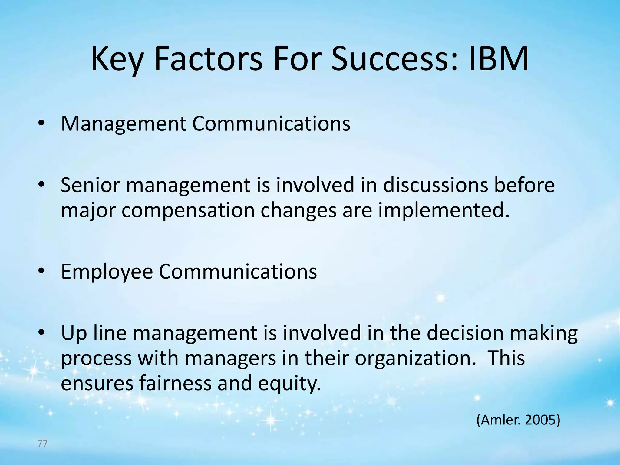 Key Factors For Success: IBM
• Management Communications
• Senior management is involved in discussions before
major compensation changes are implemented.

• Employee Communications
• Up line management is involved in the decision making
process with managers in their organization. This
ensures fairness and equity.
(Amler. 2005)
77

 