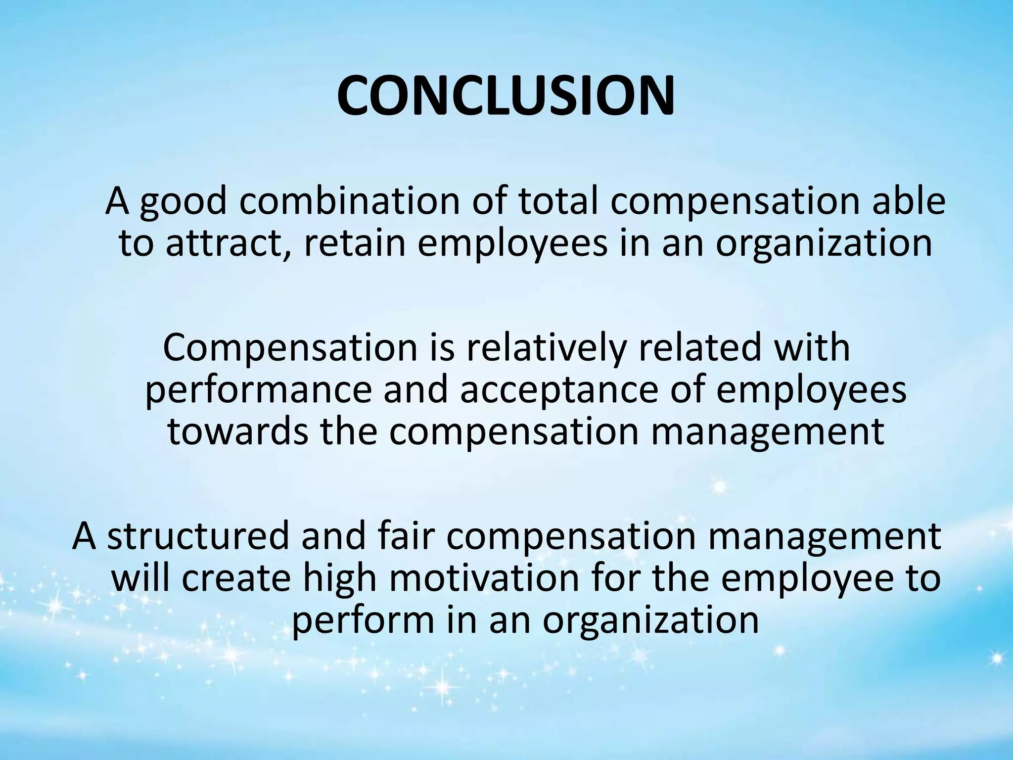 CONCLUSION
A good combination of total compensation able
to attract, retain employees in an organization
Compensation is relatively related with
performance and acceptance of employees
towards the compensation management
A structured and fair compensation management
will create high motivation for the employee to
perform in an organization

 
