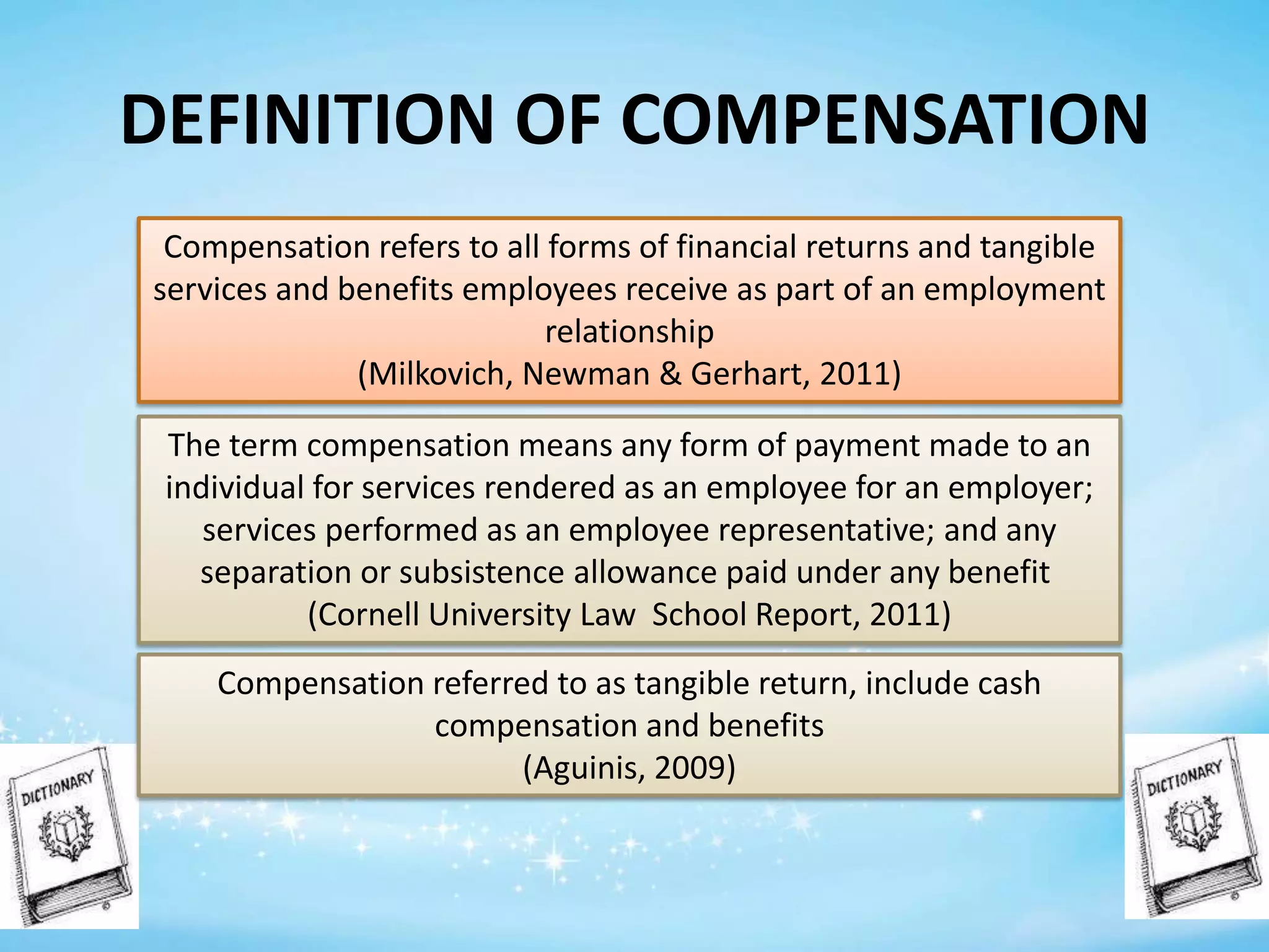 DEFINITION OF COMPENSATION
Compensation refers to all forms of financial returns and tangible
services and benefits employees receive as part of an employment
relationship
(Milkovich, Newman & Gerhart, 2011)
The term compensation means any form of payment made to an
individual for services rendered as an employee for an employer;
services performed as an employee representative; and any
separation or subsistence allowance paid under any benefit
(Cornell University Law School Report, 2011)
Compensation referred to as tangible return, include cash
compensation and benefits
(Aguinis, 2009)

 