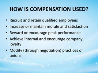 HOW IS COMPENSATION USED?
•
•
•
•

Recruit and retain qualified employees
Increase or maintain morale and satisfaction
Reward or encourage peak performance
Achieve internal and encourage company
loyalty
• Modify (through negotiation) practices of
unions

 