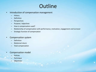 Outline
•

Introduction of compensation management
–
–
–
–
–
–
–

•

Compensation system
–
–
–

•

History
Definition
Perspectives
Purpose / objectives
How is compensation used?
Relationship of compensation with performance, motivation, engagement and turnover
Strategic function of compensation

Definition
Relational return
Total compensation

Compensation model
–
–
–

Policies
Technique
Objectives

 