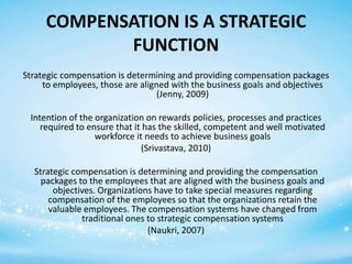 COMPENSATION IS A STRATEGIC
FUNCTION
Strategic compensation is determining and providing compensation packages
to employees, those are aligned with the business goals and objectives
(Jenny, 2009)
Intention of the organization on rewards policies, processes and practices
required to ensure that it has the skilled, competent and well motivated
workforce it needs to achieve business goals
(Srivastava, 2010)
Strategic compensation is determining and providing the compensation
packages to the employees that are aligned with the business goals and
objectives. Organizations have to take special measures regarding
compensation of the employees so that the organizations retain the
valuable employees. The compensation systems have changed from
traditional ones to strategic compensation systems
(Naukri, 2007)

 
