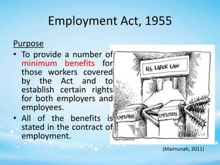 Employment Act, 1955
Purpose
• To provide a number of
minimum benefits for
those workers covered
by the Act and to
establish certain rights
for both employers and
employees.
• All of the benefits is
stated in the contract of
employment.
(Maimunah, 2011)

 