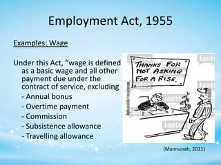 Employment Act, 1955
Examples: Wage
Under this Act, “wage is defined
as a basic wage and all other
payment due under the
contract of service, excluding
- Annual bonus
- Overtime payment
- Commission
- Subsistence allowance
- Travelling allowance
(Maimunah, 2011)

 