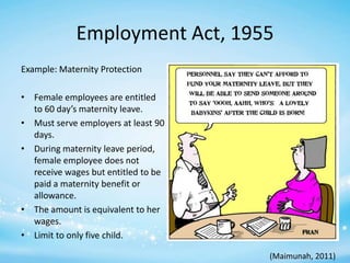 Employment Act, 1955
Example: Maternity Protection
• Female employees are entitled
to 60 day’s maternity leave.
• Must serve employers at least 90
days.
• During maternity leave period,
female employee does not
receive wages but entitled to be
paid a maternity benefit or
allowance.
• The amount is equivalent to her
wages.
• Limit to only five child.
(Maimunah, 2011)

 