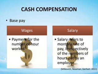 CASH COMPENSATION
• Base pay
Wages
• Payment for the
number of hour
worked

Salary
• Salary refers to
monthly rate of
pay, irrespectively
of the numbers of
hours put by an
employee.
(Milkovich, Newman, Gerhart. 2011)

 