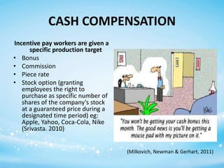 CASH COMPENSATION
Incentive pay workers are given a
specific production target
• Bonus
• Commission
• Piece rate
• Stock option (granting
employees the right to
purchase as specific number of
shares of the company’s stock
at a guaranteed price during a
designated time period) eg:
Apple, Yahoo, Coca-Cola, Nike
(Srivasta. 2010)
(Milkovich, Newman & Gerhart, 2011)

 
