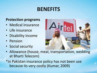 BENEFITS
Protection programs
• Medical insurance
• Life insurance
• Disability income
• Pension
• Social security
• Allowance (house, meal, transportation, wedding
at Bharti Telecom)
*In Pakistan insurance policy has not been use
because its very costly (Kumar, 2009)

 