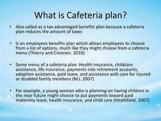 What is Cafeteria plan?
• Also called as a tax-advantaged benefits plan because a cafeteria
plan reduces the amount of taxes
• Is an employees benefits plan which allows employees to choose
from a list of options, much like they might choose from a cafeteria
menu (Thierry and Croonen. 2010)
• Some menu of a cafeteria plan: Health insurance, childcare
assistance, life insurance, payments into retirement accounts,
adoption assistance, paid leave, and assistance with care for injured
or disabled family members (NLI. 2007)
• For example, a young woman who is planning on having children in
the near future might choose to put payments toward paid
maternity leave, health insurance, and child care (Heathfield. 2007)

 