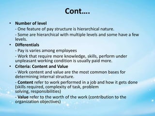 Cont….
• Number of level
- One feature of pay structure is hierarchical nature.
- Some are hierarchical with multiple levels and some have a few
levels.
• Differentials
- Pay is varies among employees
- Work that require more knowledge, skills, perform under
unpleasant working condition is usually paid more.
• Criteria: Content and Value
- Work content and value are the most common bases for
determining internal structure.
- Content refer to work performed in a job and how it gets done
(skills required, complexity of task, problem
solving, responsibilities)
- Value refer to the worth of the work (contribution to the
organization objectives)

 