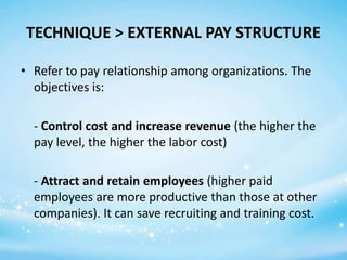 TECHNIQUE > EXTERNAL PAY STRUCTURE
• Refer to pay relationship among organizations. The
objectives is:
- Control cost and increase revenue (the higher the
pay level, the higher the labor cost)
- Attract and retain employees (higher paid
employees are more productive than those at other
companies). It can save recruiting and training cost.

 
