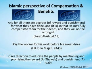 Islamic perspective of Compensation &
Benefits
And for all there are degrees (of reward and punishment)
for what they have done, and (it is) so that He may fully
compensate them for their deeds, and they will not be
wronged
(Surat Al-Ahqaf:19)
Pay the worker for his work before his sweat dries
(HR Ibnu Majah: 2443)

Gave direction to educate the people by mentioning and
promising the reward (Al-Thawab) and punishment (AlIqab)
(Shafeeq, 2013) (Mohd, 2011)

 