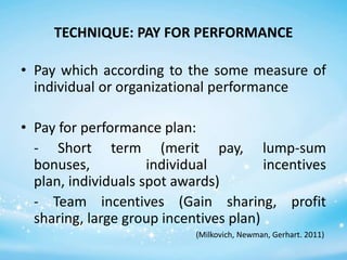 TECHNIQUE: PAY FOR PERFORMANCE
• Pay which according to the some measure of
individual or organizational performance
• Pay for performance plan:
- Short term (merit pay, lump-sum
bonuses,
individual
incentives
plan, individuals spot awards)
- Team incentives (Gain sharing, profit
sharing, large group incentives plan)
(Milkovich, Newman, Gerhart. 2011)

 