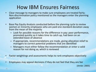 How IBM Ensures Fairness
• Clear message to managers to make sure employees are treated fairly;
Non-discrimination policy mentioned as the managers enter the planning
application
• Base Pay Equity Analysis conducted before the planning cycle to review
women or minority employees who are paid one standard deviation away
from the mean of the majority
– Look for possible reasons for the difference in pay: poor performance,
promoted quickly so it takes time to catch up, had been on an
extended leave of absence
– If appropriate, recommendations are made, giving allocation relief to
managers to correct potential problems that are identified
– Managers must either follow the recommendation or enter a valid
reason for not doing so, which is reviewed
• Factor weightings and assessments helps to rank employees objectively
• Employees may appeal decisions if they do not feel that they are fair
(Amler. 2005)
76

 