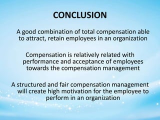 CONCLUSION
A good combination of total compensation able
to attract, retain employees in an organization
Compensation is relatively related with
performance and acceptance of employees
towards the compensation management
A structured and fair compensation management
will create high motivation for the employee to
perform in an organization

 