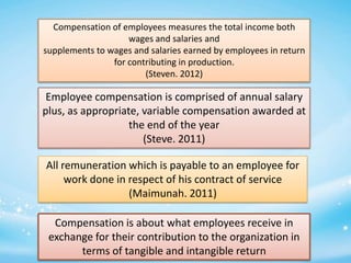 Compensation of employees measures the total income both
wages and salaries and
supplements to wages and salaries earned by employees in return
for contributing in production.
(Steven. 2012)

Employee compensation is comprised of annual salary
plus, as appropriate, variable compensation awarded at
the end of the year
(Steve. 2011)
All remuneration which is payable to an employee for
work done in respect of his contract of service
(Maimunah. 2011)
Compensation is about what employees receive in
exchange for their contribution to the organization in
terms of tangible and intangible return

 