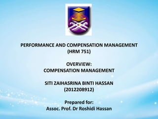 PERFORMANCE AND COMPENSATION MANAGEMENT
(HRM 751)
OVERVIEW:
COMPENSATION MANAGEMENT
SITI ZAIHASRINA BINTI HASSAN
(2012208912)

Prepared for:
Assoc. Prof. Dr Roshidi Hassan

 