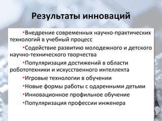 Результаты инноваций
•Внедрение современных научно-практических
•Внедрение современных научно-практических

технологий в учебный процесс
технологий в учебный процесс
•Содействие развитию молодежного и детского
•Содействие развитию молодежного и детского
научно-технического творчества
научно-технического творчества
•Популяризация достижений в области
•Популяризация достижений в области
робототехники и искусственного интеллекта
робототехники и искусственного интеллекта
•Игровые технологии в обучении
•Игровые технологии в обучении
•Новые формы работы с одаренными детьми
•Новые формы работы с одаренными детьми
•Инновационное профильное обучение
•Инновационное профильное обучение
•Популяризация профессии инженера
•Популяризация профессии инженера

 