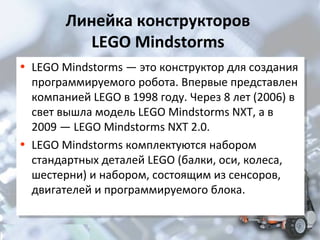 Линейка конструкторов
LEGO Mindstorms
• LEGO Mindstorms — это конструктор для создания
• LEGO Mindstorms — это конструктор для создания

программируемого робота. Впервые представлен
программируемого робота. Впервые представлен
компанией LEGO в 1998 году. Через 8 лет (2006) в
компанией LEGO в 1998 году. Через 8 лет (2006) в
свет вышла модель LEGO Mindstorms NXT, а в
свет вышла модель LEGO Mindstorms NXT, а в
2009 — LEGO Mindstorms NXT 2.0.
2009 — LEGO Mindstorms NXT 2.0.
• LEGO Mindstorms комплектуются набором
• LEGO Mindstorms комплектуются набором
стандартных деталей LEGO (балки, оси, колеса,
стандартных деталей LEGO (балки, оси, колеса,
шестерни) и набором, состоящим из сенсоров,
шестерни) и набором, состоящим из сенсоров,
двигателей и программируемого блока.
двигателей и программируемого блока.

 