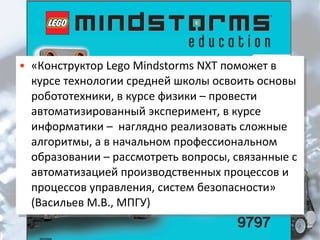 • «Конструктор Lego Mindstorms NXT поможет в
• «Конструктор Lego Mindstorms NXT поможет в

курсе технологии средней школы освоить основы
курсе технологии средней школы освоить основы
робототехники, в курсе физики – провести
робототехники, в курсе физики – провести
автоматизированный эксперимент, в курсе
автоматизированный эксперимент, в курсе
информатики – наглядно реализовать сложные
информатики – наглядно реализовать сложные
алгоритмы, а в начальном профессиональном
алгоритмы, а в начальном профессиональном
образовании – рассмотреть вопросы, связанные с
образовании – рассмотреть вопросы, связанные с
автоматизацией производственных процессов и
автоматизацией производственных процессов и
процессов управления, систем безопасности»
процессов управления, систем безопасности»
(Васильев М.В., МПГУ)
(Васильев М.В., МПГУ)

 
