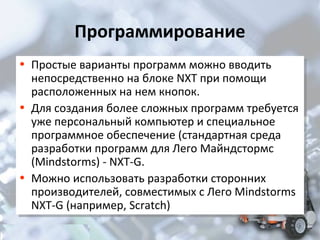 Программирование
• Простые варианты программ можно вводить
• Простые варианты программ можно вводить

непосредственно на блоке NXT при помощи
непосредственно на блоке NXT при помощи
расположенных на нем кнопок.
расположенных на нем кнопок.
• Для создания более сложных программ требуется
• Для создания более сложных программ требуется
уже персональный компьютер и специальное
уже персональный компьютер и специальное
программное обеспечение (стандартная среда
программное обеспечение (стандартная среда
разработки программ для Лего Майндстормс
разработки программ для Лего Майндстормс
(Mindstorms) --NXT-G.
(Mindstorms) NXT-G.
• Можно использовать разработки сторонних
• Можно использовать разработки сторонних
производителей, совместимых с Лего Mindstorms
производителей, совместимых с Лего Mindstorms
NXT-G (например, Scratch)
NXT-G (например, Scratch)

 