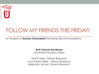 FOLLOW MY FRIENDS THIS FRIDAY!
An Analysis of Human-Generated Friendship Recommendations

Ruth García Gavilanes
Universitat Pompeu Fabra
Neil O´Hare, Yahoo! Research
Luca Maria Aiello, Yahoo! Research
Alejandro Jaimes, Yahoo! Research

 