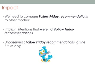 Impact
•  We need to compare Follow Friday recommendations

to other models:

•  Implicit : Mentions that were not Follow Friday

recommendations

•  Unobserved : Follow Friday recommendations of the

future only

#FF

 
