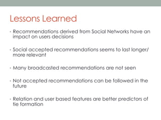 Lessons Learned
•  Recommendations derived from Social Networks have an

impact on users decisions

•  Social accepted recommendations seems to last longer/

more relevant

•  Many broadcasted recommendations are not seen
•  Not accepted recommendations can be followed in the

future

•  Relation and user based features are better predictors of

tie formation

 