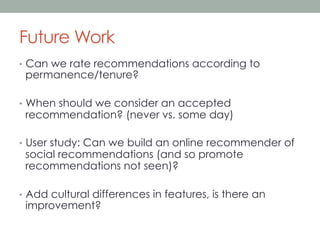 Future Work
•  Can we rate recommendations according to

permanence/tenure?

•  When should we consider an accepted

recommendation? (never vs. some day)

•  User study: Can we build an online recommender of

social recommendations (and so promote
recommendations not seen)?

•  Add cultural differences in features, is there an

improvement?

 