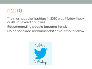 In 2010
•  The most popular hashtag in 2010 was #followfriday

or #ff in several countries
•  Recommending people became trendy
•  No personalized recommendations of who to follow

 