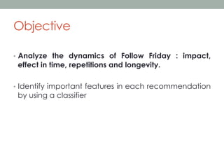 Objective
•  Analyze the dynamics of Follow Friday : impact,

effect in time, repetitions and longevity.

•  Identify important features in each recommendation

by using a classifier

 