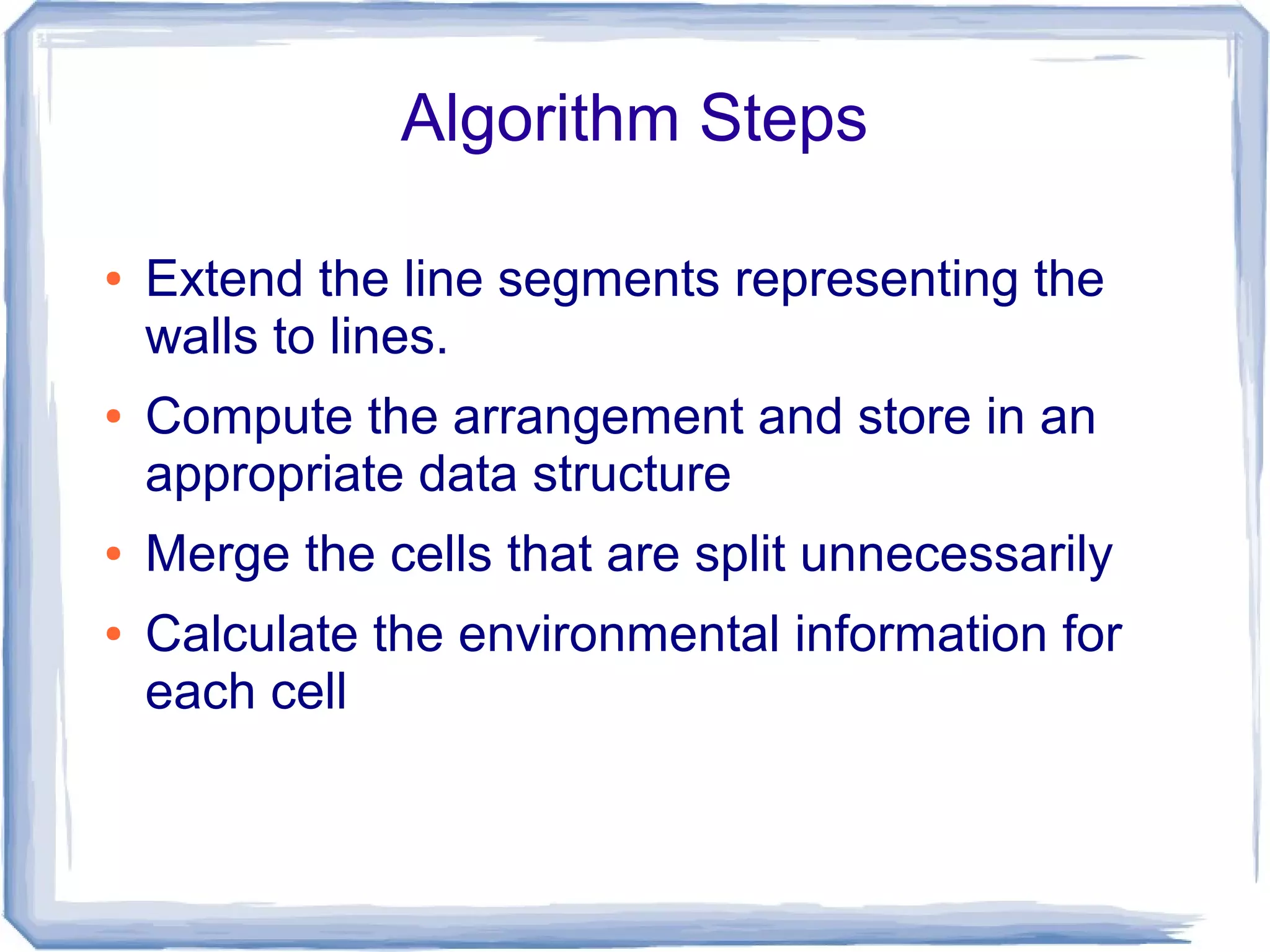 Algorithm Steps
●

●

●
●

Extend the line segments representing the
walls to lines.
Compute the arrangement and store in an
appropriate data structure
Merge the cells that are split unnecessarily
Calculate the environmental information for
each cell

 