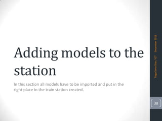 December 2013
Tiago Sena Dias / ICT

Adding models to the
station
In this section all models have to be imported and put in the
right place in the train station created.

38

 