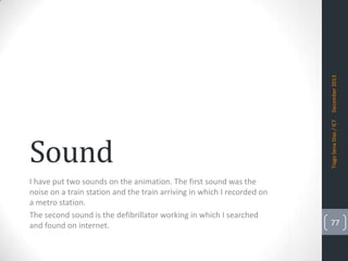 Tiago Sena Dias / ICT

December 2013

Sound
I have put two sounds on the animation. The first sound was the
noise on a train station and the train arriving in which I recorded on
a metro station.
The second sound is the defibrillator working in which I searched
and found on internet.

77

 