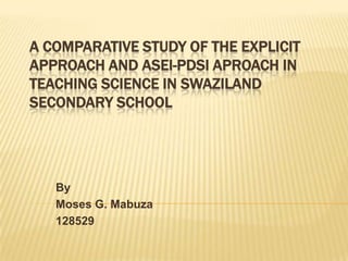 A COMPARATIVE STUDY OF THE EXPLICIT
APPROACH AND ASEI-PDSI APROACH IN
TEACHING SCIENCE IN SWAZILAND
SECONDARY SCHOOL

By
Moses G. Mabuza
128529

 