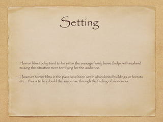 Setting

Horror films today tend to be set in the average family home (helps with realism)
making the situation more terrifying for the audience.
However horror films in the past have been set in abandoned buildings or forests
etc... this is to help build the suspense through the feeling of aloneness.

 