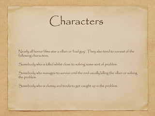 Characters
Nearly all horror films star a villain or 'bad guy'. They also tend to consist of the
following characters;
Somebody who is killed whilst close to solving some sort of problem.
Somebody who manages to survive until the end usually killing the villain or solving
the problem.
Somebody who is clumsy and tends to get caught up in the problem.

 
